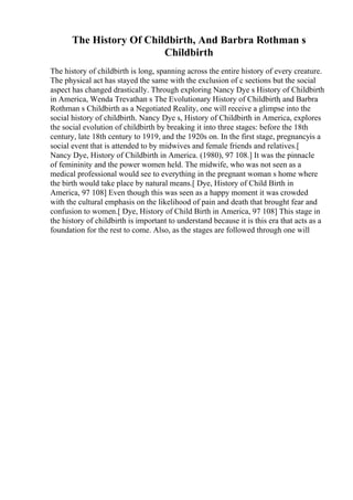 The History Of Childbirth, And Barbra Rothman s
Childbirth
The history of childbirth is long, spanning across the entire history of every creature.
The physical act has stayed the same with the exclusion of c sections but the social
aspect has changed drastically. Through exploring Nancy Dye s History of Childbirth
in America, Wenda Trevathan s The Evolutionary History of Childbirth
, and Barbra
Rothman s Childbirth as a Negotiated Reality, one will receive a glimpse into the
social history of childbirth. Nancy Dye s, History of Childbirth in America, explores
the social evolution of childbirth by breaking it into three stages: before the 18th
century, late 18th century to 1919, and the 1920s on. In the first stage, pregnancyis a
social event that is attended to by midwives and female friends and relatives.[
Nancy Dye, History of Childbirth in America. (1980), 97 108.] It was the pinnacle
of femininity and the power women held. The midwife, who was not seen as a
medical professional would see to everything in the pregnant woman s home where
the birth would take place by natural means.[ Dye, History of Child Birth in
America, 97 108] Even though this was seen as a happy moment it was crowded
with the cultural emphasis on the likelihood of pain and death that brought fear and
confusion to women.[ Dye, History of Child Birth in America, 97 108] This stage in
the history of childbirth is important to understand because it is this era that acts as a
foundation for the rest to come. Also, as the stages are followed through one will
 
