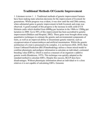 Traditional Methods Of Genetic Improvement
1. Literature review 1 . 1. Traditional methods of genetic improvement Farmers
have been making mate selection decisions for the improvement of livestock for
generations. Whilst progress was evident, it was slow until the mid 20th century,
when substantial gains in genetic improvement in both livestock and crops was
observed. A good example of this progress is the increase in milk yield of US
Holstein cattle which doubled from 6000kg per lactation in the 1960s to 1200kg per
lactation in 2000. Up to 50% of this improvement has been accredited to genetic
improvement (Dekkers and Hospital, 2002). These gains were brought about using
quantitative techniques to estimate the genetic and environmental components of
traits, as well as an improved ability to disseminate genetic material, such as
cryopreservation of semen/embryos and artificial insemination. Whilst the genetic
architecture of a trait is presumed to be complex, it is not known (Hill, 2010). Best
Linear Unbiased Prediction (BLUP)methodology utilises a linear mixed model to
combine phenotypic and pedigree information to calculate an individual s estimated
breeding value (EBVs), which is used as a measure of an organism s additive
genetic worth (Henderson, 1975). This technique was quickly adopted as the
standard method to calculate EBVs. Despite this success, BLUP does have
disadvantages. Without phenotypic information about an individual or it s close
relatives it is not capable of calculating EBVs. Genomic
 