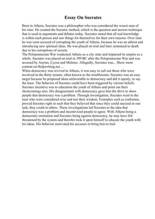 Essay On Socrates
Born in Athens, Socrates was a philosopher who was considered the wisest man of
his time. He created the Socratic method, which is the question and answer technique
that is used in arguments and debates today. Socrates stated that all real knowledge
is within each person and saw things for themselves for their own reasons. Over time
he was soon accused of corrupting the youth of Athens, because he was an atheist and
introducing new spiritual ideas. He was placed on trial and later sentenced to death
due to his corruptions of society.
The Peloponnesian War weakened Athens as a city state and impacted its empire as a
whole. Socrates was placed on trial in 399 BC after the Peloponnesian War and was
accused by Anytus, Lycon and Meletus. Allegedly, Socrates was... Show more
content on Helpwriting.net ...
When democracy was revived in Athens, it was easy to call out those who were
involved in the thirty tyrants, often known as the troublesome. Socrates was an easy
target because he proposed ideas unfavorable to democracy and did it openly, to say
the least. The behavior of Socrates could have been triggered by various beliefs.
Socrates incentive was to education the youth of Athens and point out their
shortcomings also. His disagreement with democracy gave him the drive to show
people that democracy was a problem. Through investigation, Socrates went to the
men who were considered wise and test their wisdom. Examples such as craftsmen,
proved Socrates right in such that they believed that since they could succeed in one
task, they could in others. These investigations led Socrates to the idea that
democracy was a problem and incentivized people to agree. With Athens being a
democratic institution and Socrates being against democracy, he may have felt
threatened by the system and therefor took it upon himself to educate the youth with
his ideas. His behavior motivated his accusers to bring him to trial
 