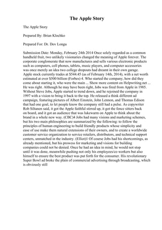 The Apple Story
The Apple Story
Prepared By: Brian Klochko
Prepared For: Dr. Dov Longu
Submission Date: Monday, February 24th 2014 Once solely regarded as a common
handheld fruit, two unlikely visionaries changed the meaning of Apple forever. The
corporate conglomerate that now manufactures and sells various electronic products
such as computers, cell phones, tablets, music players, and computer accessories
was once merely an idea two college dropouts had dreamt in their own garage.
Apple stock currently trades at $544.45 (as of February 14th, 2014), with a net worth
estimated at over $500 billion (Forbes) 4. Who started the company, how did they
come about starting it, who were the main ... Show more content on Helpwriting.net ...
He was right. Although he may have been right, Jobs was fired from Apple in 1985.
Without Steve Jobs, Apple started to trend down, and he rejoined the company in
1997 with a vision to bring it back to the top. He released a think different ad
campaign, featuring pictures of Albert Einstein, John Lennon, and Thomas Edison
that had one goal, to let people know the company still had a pulse. As copywriter
Rob Siltanen said, it got the Apple faithful stirred up, it got the fence sitters back
on board, and it got an audience that was lukewarm on Apple to think about the
brand in a whole new way. (CBC)4 Jobs had many visions and marketing schemes,
but his two main philosophies are summarized by the following: to follow the
principles of human engineering to build friendly products whose simplicity and
ease of use make them natural extensions of their owners, and to create a worldwide
customer service organization to service retailers, distributors, and technical support
centers, unmatched in the industry. (Elliot)1 Of course Jobs had his shortcomings, as
already mentioned, but his prowess for marketing and visions for building
companies could not be denied. Once he had an idea in mind, he would not stop
until it was done, meanwhile pushing not only his employees/co workers but also
himself to ensure the best product was put forth for the consumer. His revolutionary
Super Bowl ad broke the plain of commercial advertising through broadcasting, which
is obviously still
 