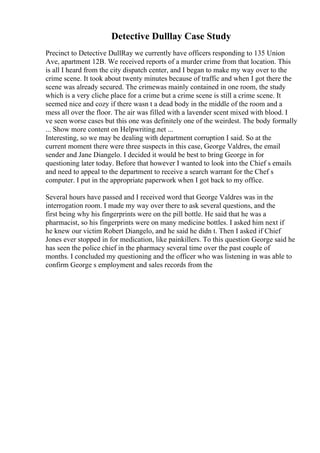 Detective Dulllay Case Study
Precinct to Detective DullRay we currently have officers responding to 135 Union
Ave, apartment 12B. We received reports of a murder crime from that location. This
is all I heard from the city dispatch center, and I began to make my way over to the
crime scene. It took about twenty minutes because of traffic and when I got there the
scene was already secured. The crimewas mainly contained in one room, the study
which is a very cliche place for a crime but a crime scene is still a crime scene. It
seemed nice and cozy if there wasn t a dead body in the middle of the room and a
mess all over the floor. The air was filled with a lavender scent mixed with blood. I
ve seen worse cases but this one was definitely one of the weirdest. The body formally
... Show more content on Helpwriting.net ...
Interesting, so we may be dealing with department corruption I said. So at the
current moment there were three suspects in this case, George Valdres, the email
sender and Jane Diangelo. I decided it would be best to bring George in for
questioning later today. Before that however I wanted to look into the Chief s emails
and need to appeal to the department to receive a search warrant for the Chef s
computer. I put in the appropriate paperwork when I got back to my office.
Several hours have passed and I received word that George Valdres was in the
interrogation room. I made my way over there to ask several questions, and the
first being why his fingerprints were on the pill bottle. He said that he was a
pharmacist, so his fingerprints were on many medicine bottles. I asked him next if
he knew our victim Robert Diangelo, and he said he didn t. Then I asked if Chief
Jones ever stopped in for medication, like painkillers. To this question George said he
has seen the police chief in the pharmacy several time over the past couple of
months. I concluded my questioning and the officer who was listening in was able to
confirm George s employment and sales records from the
 