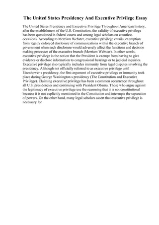 The United States Presidency And Executive Privilege Essay
The United States Presidency and Executive Privilege Throughout American history,
after the establishment of the U.S. Constitution, the validity of executive privilege
has been questioned in federal courts and among legal scholars on countless
occasions. According to Merriam Webster, executive privilege entails, exemption
from legally enforced disclosure of communications within the executive branch of
government when such disclosure would adversely affect the functions and decision
making processes of the executive branch (Merriam Webster). In other words,
executive privilege is the notion that the President is exempt from having to give
evidence or disclose information to congressional hearings or to judicial inquiries.
Executive privilege also typically includes immunity from legal disputes involving the
presidency. Although not officially referred to as executive privilege until
Eisenhower s presidency, the first argument of executive privilege or immunity took
place during George Washington s presidency (The Constitution and Executive
Privilege). Claiming executive privilege has been a common occurrence throughout
all U.S. presidencies and continuing with President Obama. Those who argue against
the legitimacy of executive privilege use the reasoning that it is not constitutional
because it is not explicitly mentioned in the Constitution and interrupts the separation
of powers. On the other hand, many legal scholars assert that executive privilege is
necessary for
 