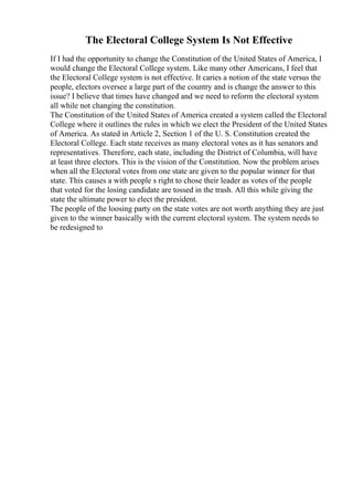 The Electoral College System Is Not Effective
If I had the opportunity to change the Constitution of the United States of America, I
would change the Electoral College system. Like many other Americans, I feel that
the Electoral College system is not effective. It caries a notion of the state versus the
people, electors oversee a large part of the country and is change the answer to this
issue? I believe that times have changed and we need to reform the electoral system
all while not changing the constitution.
The Constitution of the United States of America created a system called the Electoral
College where it outlines the rules in which we elect the President of the United States
of America. As stated in Article 2, Section 1 of the U. S. Constitution created the
Electoral College. Each state receives as many electoral votes as it has senators and
representatives. Therefore, each state, including the District of Columbia, will have
at least three electors. This is the vision of the Constitution. Now the problem arises
when all the Electoral votes from one state are given to the popular winner for that
state. This causes a with people s right to chose their leader as votes of the people
that voted for the losing candidate are tossed in the trash. All this while giving the
state the ultimate power to elect the president.
The people of the loosing party on the state votes are not worth anything they are just
given to the winner basically with the current electoral system. The system needs to
be redesigned to
 