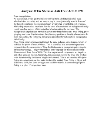 Analysis Of The Sherman Anti Trust Act Of 1890
Price manipulation
As a consumer, we all get frustrated when we think a listed price is too high
whether it is a necessity, and we have to buy it, or we just really want it. Some of
the largest complaints by consumers today are directed towards the cost of goods.
Marketing research has shown us that the costs of some items are being intentionally
raised based on aspects of the individual who is making the purchase. The
manipulation of prices can be broken down into three main issues: price fixing, price
gouging, and price discrimination. Are there any positive or beneficial reasons to do
this? Yes and no, the following paragraphs provide information about each practice
individually.
Price fixing occurs when competitors of the same industry agree to raise, lower, or
stabilize the prices of their products. This is classified as a horizontal agreement
because it involves competitors. They do this in order to manipulate prices to gain
an unfair advantage. The government has a law in place for this issue called the
Sherman Anti Trust Act of 1890. This law requires each company to set its prices
and other terms on its own. Generally, the consumer expects the price of a product
to be determined by the current supply and demand. This is not the case with price
fixing, as competitors use this tactic to skew the market. Price fixing is illegal and
difficult to catch, but there are signs that could be helpful in determining if price
fixing is in play. If competitors have
 