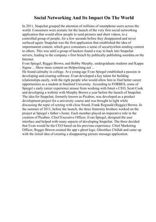 Social Networking And Its Impact On The World
In 2011, Snapchat grasped the attention of millions of smartphone users across the
world. Consumers were ecstatic for the launch of the very first social networking
application that would allow people to send pictures and short videos, to a
controlled group of people, for a few seconds before they disappeared and never
surfaced again. Snapchat was the first application that established the idea of
impermanent content, which gave consumers a sense of securitywhen sending content
to others. This was until a group of hackers found a way to hack into Snapchat
servers, leading to the company s first breach by publically publishing userdata on the
Internet.
Evan Spiegel, Reggie Brown, and Bobby Murphy, undergraduate students and Kappa
Sigma ... Show more content on Helpwriting.net ...
He found calmalty in college. At a young age Evan Spiegel established a passion in
developing and creating software. Evan developed a key talent for building
relationships easily, with the right people who would allow him to find better career
opportunities as a student at Stanford University. According to FORBES, some of
Spiegel s early career experience arouse from working with Intuit s CEO, Scott Cook
and developing a website with Murphy Brown a year before the launch of Snapchat.
The idea for Snapchat, formerly known as Picaboo, was developed as a product
development project for a university course and was brought to light while
discussing the topic of sexting with close friend, Frank Reginald (Reggie) Brown. In
the summer of 2011, before the launch, the three fraternity brothers worked on the
project at Spiegel s father s home. Each member played an imperative role in the
creation of Picaboo. Chief Executive Officer, Evan Spiegel, designed the user
interface and helped with many aspects of developing Snapchat. The three decided
that Evan would be the CEO based on his previous experience. Chief Marketing
Officer, Reggie Brown created the app s ghost logo, Ghostface Chillah and came up
with the initial idea of creating a disappearing picture message application.
 