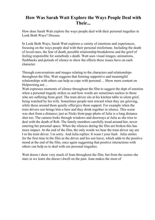 How Was Sarah Watt Explore the Ways People Deal with
Their...
How does Sarah Watt explore the ways people deal with their personal tragedies in
Look Both Ways? Discuss.
In Look Both Ways, Sarah Watt explores a variety of emotions and experiences,
focusing on the ways people deal with their personal misfortune. Including the death
of loved ones, the fear of death, possible relationship breakdowns and the grief of
feeling responsible for somebody s death. Watt uses visual images; animations,
flashbacks and periods of silence to show the effects these issues have on each
character.
Through conversations and images relating to the characters and relationships
throughout the film, Watt suggests that forming supportive and meaningful
relationships with others can help us cope with personal ... Show more content on
Helpwriting.net ...
Watt expresses moments of silence throughout the film to suggest the dept of emotion
when a personal tragedy strikes us and how words are sometimes useless to those
who are suffering from grief. The train driver sits at his kitchen table in silent grief,
being watched by his wife. Sometimes people turn inward when they are grieving,
while those around them quietly offer/give them support. For example when the
train drivers son brings him a beer and they drink together in silence. This scene
was shot from a distance; just as Nicks front page photo of Julia is a long distance
shot too. The camera looks through windows and doorways at Julia as she tries to
deal with the death of Rob. The family members carefully tread around her, never
entering her personal space. When the silences during the film are broken this has
more impact. At the end of the film, the only words we hear the train driver say are
I m the train driver. I m sorry. And Julia replies: It wasn t your fault . Julia smiles
for the first time in the film as the driver and his son leave, which adds to the positive
mood at the end of the film, once again suggesting that positive interactions with
others can help us to deal with our personal tragedies.
Watt doesn t show very much of Joan throughout the film, but from the scenes she
stars in we learn she doesn t dwell on the past. Joan makes the most of
 