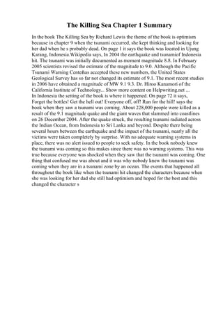 The Killing Sea Chapter 1 Summary
In the book The Killing Sea by Richard Lewis the theme of the book is optimism
because in chapter 9 when the tsunami occurred, she kept thinking and looking for
her dad when he s probably dead. On page 1 it says the book was located in Ujung
Karang, Indonesia.Wikipedia says, In 2004 the earthquake and tsunamiof Indonesia
hit. The tsunami was initially documented as moment magnitude 8.8. In February
2005 scientists revised the estimate of the magnitude to 9.0. Although the Pacific
Tsunami Warning Centerhas accepted these new numbers, the United States
Geological Survey has so far not changed its estimate of 9.1. The most recent studies
in 2006 have obtained a magnitude of MW 9.1 9.3. Dr. Hiroo Kanamori of the
California Institute of Technology... Show more content on Helpwriting.net ...
In Indonesia the setting of the book is where it happened. On page 72 it says,
Forget the bottles! Get the hell out! Everyone off, off! Run for the hill! says the
book when they saw a tsunami was coming. About 228,000 people were killed as a
result of the 9.1 magnitude quake and the giant waves that slammed into coastlines
on 26 December 2004. After the quake struck, the resulting tsunami radiated across
the Indian Ocean, from Indonesia to Sri Lanka and beyond. Despite there being
several hours between the earthquake and the impact of the tsunami, nearly all the
victims were taken completely by surprise. With no adequate warning systems in
place, there was no alert issued to people to seek safety. In the book nobody knew
the tsunami was coming so this makes since there was no warning systems. This was
true because everyone was shocked when they saw that the tsunami was coming. One
thing that confused me was about and it was why nobody knew the tsunami was
coming when they are in a tsunami zone by an ocean. The events that happened all
throughout the book like when the tsunami hit changed the characters because when
she was looking for her dad she still had optimism and hoped for the best and this
changed the character s
 