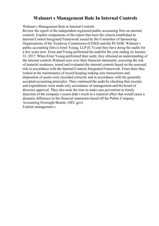 Walmart s Management Rule In Internal Controls
Walmart s Management Rule in Internal Controls
Review the report of the independent registered public accounting firm on internal
controls. Explain components of the report that meet the criteria established in
Internal Control Integrated Framework issued by the Committee of Sponsoring
Organizations of the Treadway Commission (COSO) and the PCAOB. Walmart s
public accounting firm is Ernst Young, LLP (E Y) and they have doing the audits for
a few years now. Ernst and Young performed the auditfor the year ending on January
31, 2017. When Ernst Young performed their audit, they obtained an understanding of
the internal controls Walmart uses over their financial statements, assessing the risk
of material weakness, tested and evaluated the internal controls based on the assessed
risk in accordance with the Internal Controls Integrated Framework. From there they
looked at the maintenance of record keeping making sure transactions and
disposition of assets were recorded correctly and in accordance with the generally
accepted accounting principles. They continued the audit by checking that receipts
and expenditures were made only accordance of management and the board of
directors approval. They also took the time to make sure prevention or timely
detection of the company s assets didn t result in a material effect that would cause a
dramatic difference in the financial statements based off the Public Company
Accounting Oversight Boards. (SEC.gov)
Explain management s
 