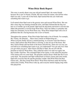 Winn Dixie Book Report
This story is mostly about a ten year old girl named Opal. she wants friends
because she is new in Naomi, Florida. She also wants her mama, who left her when
Opal was only 3 years old. In the book, Opal learned that she can t hold onto
something that wants to go.
It all started when Opal went to the grocery store and rescued Winn Dixie. She saw
that a stray dog was running around the store, and Opal claimed that the dog was
hers so it wouldn t go to the pound. Opal took the dog home and tried to convince her
father (the preacher), to let her keep Winn Dixie. Since her father is a preacher and
helps less fortunates, he let Winn Dixie stay. Winn Dixie helped Opal with a lot of
problems that she s having because she is new in Naomi.
Throughout the summer, Winn Dixie helps Opal make a lot of friends. For example,
Ms. Franny, the librarian, ... Show more content on Helpwriting.net ...
When everyone finally arrived, it started pouring, so everyone went into Gloria s
house. Opal realizes that Winn Dixie is missing, so she ran out of the house. But
then, Gloria Dump calls her back to the house and tells her, There ain t no way you
can hold on to something that wants to go, you understand? You can only love what
you got while you got it. After Gloria said that to Opal, she ran off with the
preacher to look for Winn Dixie. They called his name over and over again, but
they couldn t find him. This reminded Opal of her mama, so she asked the preacher
if her mama will ever come back. The preacher said he doesn t think that she ll ever
come back. The preacher and Opal walked back to Gloria s house and come inside.
Opal tells everyone that she and the preacher couldn t find Winn Dixie but then
Gloria said... that they found Winn Dixie! Winn Dixie had been under the bed the
whole time! Finally, Winn Dixie woke up, and everyone started singing song while
Otis played his
 