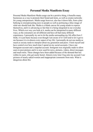 Personal Media Manifesto Essay
Personal Media Manifesto Media usage can be a positive thing, it benefits many
businesses as a way to promote their brand and items, as well as creates networks
for young entrepreneurs. Media usage however, also has it down falls, from cyber
bullying to misrepresenting news to people as well as portraying a false image of
what one should look like. Media is a blank canvas for young minds to express
themselves, and it is advancing so fast that it is being integrated in our everyday
lives. Which ever way you look at it, media can be interpreted in many different
ways, as the consumers are all different and have all had many different
experiences. I personally try not to let the media surrounding my life affect how I
think, it is just hard, because even though I am aware of it I still tend to let it get to
me because it is in almost every aspect of my life. I personally do not use media as
much as society tends to interpret about my generation and peers. I limit myself and
have control over how much time I spend on my social accounts. I have one
Instagram account and a snapchat account. Instagram was originally made to allow
users to post pictures and it is now used for news, pictures, videos, direct messages
and much more. These changes have been added because of the demand that lies
within its users, who get easily bored. Almost every time I log onto my account I see
pictures of nearly naked women and inappropriate comments from men. What is
dangerous about this
 