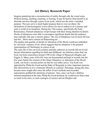 Art History Research Paper
Imagine pondering into a reconstruction of reality through only the visual sense.
Without tasting, smelling, touching, or hearing, it may be hard to find oneself in an
alternate universe through a piece of art work, which was the artist s intended
purpose. The eyes serve a much higher purpose than to view an object, the
absorptions of electromagnetic waves allows for one to endeavor on a journey and
enter a world of no limitation. During the 15th century, specifically the Early
Renaissance, Flemish altarpieces swept Europe with their strong attention to details.
Works of altarpieces were able to encompass significant details that the audience
may typically only pay a cursory glance. The size of altarpieces was its most obvious
feat but... Show more content on Helpwriting.net ...
The quality and quantity of details in Adoration of the Mystic Lamb are embodied
by van Eyck s mastery of oil, which suggests that his altarpiece is the greatest
representation of Christianity in a piece of art.
The early life of Jan van Eyck remains partially unknown as records did not reveal
factual information regarding his birth and childhood. An inference states that van
Eyck was born somewhere around 1390 in the village of Maaseyck (Hughes and
Faggin 5). Many years of his life were not documented and kept in records, but the
few years before the creation of the Ghent Altarpiece, or Adoration of the Mystic
Lamb, van Eyck s records points out that he was rather active. Van Eyck was
appointed by Philip the Good and the Duke of Burgundy to relay important missions
that allowed him to live a fortunate lifestyle as a painter. Patronage, during this time,
became more sought after since the influx of new methods and exceeded
expectations grabbed the attentions of patrons. Also, since van Eyck s abilities
seemed unmatched at the time, Philip the Good declared, he would never find a man
so much to his taste, or such a paragon of science and art (Hughes and
 