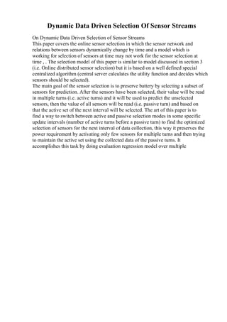 Dynamic Data Driven Selection Of Sensor Streams
On Dynamic Data Driven Selection of Sensor Streams
This paper covers the online sensor selection in which the sensor network and
relations between sensors dynamically change by time and a model which is
working for selection of sensors at time may not work for the sensor selection at
time , . The selection model of this paper is similar to model discussed in section 3
(i.e. Online distributed sensor selection) but it is based on a well defined special
centralized algorithm (central server calculates the utility function and decides which
sensors should be selected).
The main goal of the sensor selection is to preserve battery by selecting a subset of
sensors for prediction. After the sensors have been selected, their value will be read
in multiple turns (i.e. active turns) and it will be used to predict the unselected
sensors, then the value of all sensors will be read (i.e. passive turn) and based on
that the active set of the next interval will be selected. The art of this paper is to
find a way to switch between active and passive selection modes in some specific
update intervals (number of active turns before a passive turn) to find the optimized
selection of sensors for the next interval of data collection, this way it preserves the
power requirement by activating only few sensors for multiple turns and then trying
to maintain the active set using the collected data of the passive turns. It
accomplishes this task by doing evaluation regression model over multiple
 