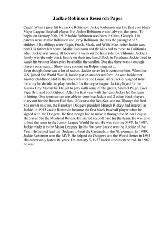 Jackie Robinson Research Paper
Crack! What a great hit by Jackie Robinson. Jackie Robinson was the first ever black
Major League Baseball player. But Jackie Robinson wasn t always that great. To
begin, on January 30th, 1919 Jackie Robinson was born in Cairo, Georgia. His
parents were Mallie Robinson and Jerry Robinson. He was the youngest of 5
children. His siblings were Edgar, Frank, Mack, and Willa Mae. After Jackie was
born His father left home. Mallie Robinson and the kids had to move to California
when Jackie was young. It took over a week on the train ride to California. Jackie s
family was the only black family on their tree lined block in Pasadena. Jackie liked to
watch his brother Mack play baseballin the sandlot. One day there wasn t enough
players on a team,... Show more content on Helpwriting.net ...
Even though there was a lot of racism, Jackie never let it overcome him. When the
U.S. joined the World War II, Jackie put on another uniform. At war Jackie met
another childhood idol in the black wrestler Joe Louis. After Jackie resigned from
the army he decided to play baseball for the negro league. Jackie played for the
Kansas City Monarchs. He got to play with some of the greats, Satchel Paige, Cool
Papa Bell, and Josh Gibson. After his first year with the team Jackie led the team
in hitting. One sportswriter was able to convince Jackie and 2 other black players
to try out for the Boston Red Sox. Of course the Red Sox said no. Though the Red
Sox owner said no, the Brooklyn Dodgers president Branch Rickey had interest in
Jackie. In 1945 Jackie Robinson became the first black baseball player when he
signed with the Dodgers. He first though had to make it through the Minor League.
He played for the Montreal Royals. He started second base for the team. He was able
to lead the team to the Junior League World Series. He was also the MVP. In 1947,
Jackie made it to the Major Leagues. In his first year Jackie was the Rookie of the
Year. He helped lead the Dodgers to beat the Cardinals in the NL pennant. In 1949,
Jackie Robinson won the MVP. He helped the Dodgers win the World Series in 1955.
His career only lasted 10 years. On January 5, 1957 Jackie Robinson retired. In 1962,
he was
 