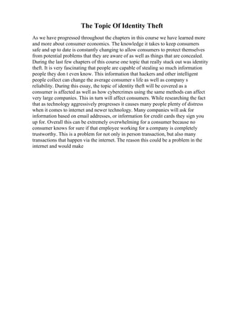 The Topic Of Identity Theft
As we have progressed throughout the chapters in this course we have learned more
and more about consumer economics. The knowledge it takes to keep consumers
safe and up to date is constantly changing to allow consumers to protect themselves
from potential problems that they are aware of as well as things that are concealed.
During the last few chapters of this course one topic that really stuck out was identity
theft. It is very fascinating that people are capable of stealing so much information
people they don t even know. This information that hackers and other intelligent
people collect can change the average consumer s life as well as company s
reliability. During this essay, the topic of identity theft will be covered as a
consumer is affected as well as how cybercrimes using the same methods can affect
very large companies. This in turn will affect consumers. While researching the fact
that as technology aggressively progresses it causes many people plenty of distress
when it comes to internet and newer technology. Many companies will ask for
information based on email addresses, or information for credit cards they sign you
up for. Overall this can be extremely overwhelming for a consumer because no
consumer knows for sure if that employee working for a company is completely
trustworthy. This is a problem for not only in person transaction, but also many
transactions that happen via the internet. The reason this could be a problem in the
internet and would make
 