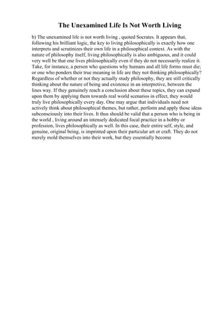 The Unexamined Life Is Not Worth Living
b) The unexamined life is not worth living , quoted Socrates. It appears that,
following his brilliant logic, the key to living philosophically is exactly how one
interprets and scrutinizes their own life in a philosophical context. As with the
nature of philosophy itself, living philosophically is also ambiguous, and it could
very well be that one lives philosophically even if they do not necessarily realize it.
Take, for instance, a person who questions why humans and all life forms must die;
or one who ponders their true meaning in life are they not thinking philosophically?
Regardless of whether or not they actually study philosophy, they are still critically
thinking about the nature of being and existence in an interpretive, between the
lines way. If they genuinely reach a conclusion about these topics, they can expand
upon them by applying them towards real world scenarios in effect, they would
truly live philosophically every day. One may argue that individuals need not
actively think about philosophical themes, but rather, perform and apply those ideas
subconsciously into their lives. It thus should be valid that a person who is being in
the world , living around an intensely dedicated focal practice in a hobby or
profession, lives philosophically as well. In this case, their entire self, style, and
genuine, original being, is imprinted upon their particular art or craft. They do not
merely mold themselves into their work, but they essentially become
 
