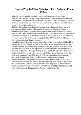 Explain Why Did Tsar Nicholas II Face Problems From
1906...
Why did Tsar Nicholas II continue to face problems from 1906 to 1914?
After the 1905 Revolution, the Tsar got a little taste of what was to come if he did
not change the way the country functioned. However too little was done too late and
after war was declared and Stolypin s assassination it was almost certain that there
would be no more tsarist regime.
Nicholas II promised in the October Manifesto that a duma may be set up, so he
can get some liberal support. This was the first time the Tsar has tried at a
democratic government. However what displeased the people is what the Tsar had
done in April 1906. He passed on the Fundamental Laws which basically allowed him
to overrule any decision of the Duma and that he would keep most of his autocratic
power. It seemed that nothing has changed after the 1905 Revolution. The first ...
Show more content on Helpwriting.net ...
Many historians believe that if there was no World War I, Stolypin would be able to
save Russia by resolving the peasant s discontent. As the peasants had no land of
their own and the Mir was creating major problems, the peasants were quite angry.
Also they made up most of the population, which showed that they must be taken
seriously or they could do major damage to the country. Stolypin gave the peasants
the power to choose to leave the Mirs and join Kulaks freely. Because of this there
were some successes; record harvests in 1913 and production was increasing
however it depended on the region. The problem was that Stolypin was
assassinated and nobody was there to continue his reforms. However there were
many peasants that were left without anything and they were forced to go to towns
and look for work. This new class of peasants were dangerous as they were easy
targets for radicalism. Also most of the land still was owned by the high class and
not a lot has changed. The peasants in Russia were not pleased as
 