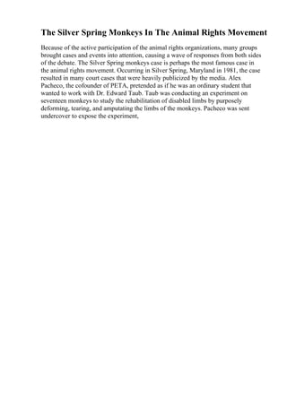 The Silver Spring Monkeys In The Animal Rights Movement
Because of the active participation of the animal rights organizations, many groups
brought cases and events into attention, causing a wave of responses from both sides
of the debate. The Silver Spring monkeys case is perhaps the most famous case in
the animal rights movement. Occurring in Silver Spring, Maryland in 1981, the case
resulted in many court cases that were heavily publicized by the media. Alex
Pacheco, the cofounder of PETA, pretended as if he was an ordinary student that
wanted to work with Dr. Edward Taub. Taub was conducting an experiment on
seventeen monkeys to study the rehabilitation of disabled limbs by purposely
deforming, tearing, and amputating the limbs of the monkeys. Pacheco was sent
undercover to expose the experiment,
 