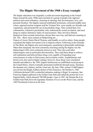 The Hippie Movement of the 1960 s Essay example
The hippie subculture was originally a youth movement beginning in the United
States around the early 1960s and consisted of a group of people who opposed
political and social orthodoxy, choosing an ideology that favored peace, love, and
personal freedom. The hippies rejected established institutions, criticized middle class
values, opposed nuclear weapons and the Vietnam War, were usually eco friendly and
vegetarians, and promoted the use of psychedelic drugs. They created their own
communities, listened to psychedelic rock, embraced the sexual revolution, and used
drugs to explore alternative states of consciousness. They strived to liberate
themselves from societal restrictions, choose their own way, and find new meaning in
life. The... Show more content on Helpwriting.net ...
Francis of Assisi, Henry David Thoreau, and Gandhi, as well as others. Some people
considered the hippie movement to be a religious reform. Following in the footsteps
of The Beats, the hippies also used marijuana, considering it pleasurable and benign.
Other than marijuana, the most commonly used drug among the hippies was the
hallucinogen LSD, more commonly known as acid. They also used other
hallucinogens such as psilocybin and mescaline. They used these drugs to achieve
self exploration and believed these drugs were capable of Expanding your
consciousness in order to find ecstasy and revelation within. Amphetamines and
heroin were also used in hippie settings; however, these drugs were considered
harmful and addictive. By 1965, hippies had become an established social group in
the United States, which eventually permeated worldwide through music, literature,
the dramatic arts, fashion, and the visual arts. By June 1966, around 15,000 hippies
moved into the Haight Ashbury district of San Francisco. On October 6, 1966
California declared LSD a controlled substance making it illegal. In response, San
Francisco hippies gathered in the Golden Gate Park and called the protest the Love
Pageant Rally, which attracted 700 800 people. Later in 1967, the Human Be In in
Golden Gate Park led to the legendary Summer of Love on the West Coast, and the
1969 Woodstock Festival on the East
 