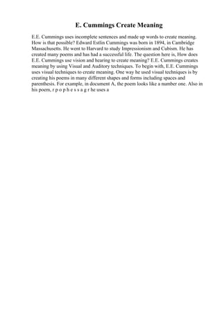 E. Cummings Create Meaning
E.E. Cummings uses incomplete sentences and made up words to create meaning.
How is that possible? Edward Estlin Cummings was born in 1894, in Cambridge
Massachusetts. He went to Harvard to study Impressionism and Cubism. He has
created many poems and has had a successful life. The question here is, How does
E.E. Cummings use vision and hearing to create meaning? E.E. Cummings creates
meaning by using Visual and Auditory techniques. To begin with, E.E. Cummings
uses visual techniques to create meaning. One way he used visual techniques is by
creating his poems in many different shapes and forms including spaces and
parenthesis. For example, in document A, the poem looks like a number one. Also in
his poem, r p o p h e s s a g r he uses a
 