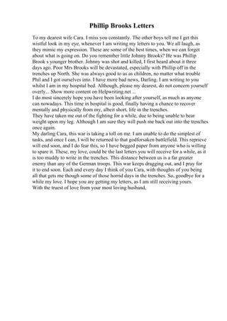 Phillip Brooks Letters
To my dearest wife Cara. I miss you constantly. The other boys tell me I get this
wistful look in my eye, whenever I am writing my letters to you. We all laugh, as
they mimic my expression. These are some of the best times, when we can forget
about what is going on. Do you remember little Johnny Brooks? He was Phillip
Brook s younger brother. Johnny was shot and killed, I first heard about it three
days ago. Poor Mrs Brooks will be devastated, especially with Phillip off in the
trenches up North. She was always good to us as children, no matter what trouble
Phil and I got ourselves into. I have more bad news, Darling. I am writing to you
whilst I am in my hospital bed. Although, please my dearest, do not concern yourself
overly... Show more content on Helpwriting.net ...
I do most sincerely hope you have been looking after yourself, as much as anyone
can nowadays. This time in hospital is good, finally having a chance to recover
mentally and physically from my, albeit short, life in the trenches.
They have taken me out of the fighting for a while, due to being unable to bear
weight upon my leg. Although I am sure they will push me back out into the trenches
once again.
My darling Cara, this war is taking a toll on me. I am unable to do the simplest of
tasks, and once I can, I will be returned to that godforsaken battlefield. This reprieve
will end soon, and I do fear this, so I have begged paper from anyone who is willing
to spare it. These, my love, could be the last letters you will receive for a while, as it
is too muddy to write in the trenches. This distance between us is a far greater
enemy than any of the German troops. This war keeps dragging out, and I pray for
it to end soon. Each and every day I think of you Cara, with thoughts of you being
all that gets me though some of those horrid days in the trenches. So, goodbye for a
while my love. I hope you are getting my letters, as I am still receiving yours.
With the truest of love from your most loving husband,
 
