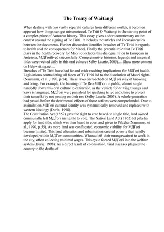 The Treaty of Waitangi
When dealing with two vastly separate cultures from different worlds, it becomes
apparent how things can get misconstrued. Te Triti O Waitangi is the starting point of
a complex piece of Aotearoa history. This essay gives a short commentary on the
context around the signing of Te Tiriti. It includes the articles and inconsistencies
between the documents. Further discussion identifies breaches of Te Tiriti in regards
to health and the consequences for Maori. Finally the potential role that Te Tiriti
plays in the health recovery for Maori concludes this dialogue. Prior to European in
Aotearoa, MДЃorilived successfully. Comprehensive histories, legends and ancestral
links were recited daily in this oral culture (Selby Laurie, 2005).... Show more content
on Helpwriting.net ...
Breaches of Te Tiriti have had far and wide reaching implications for MДЃori health.
Legislations contradicting all facets of Te Tiriti led to the dissolution of Maori rights
(Naumann, et al. ,1990, p.54). These laws encroached on MДЃori way of knowing
and being. For example, the banning of Te Reo MДЃori in public, almost single
handedly drove this oral culture to extinction, as the vehicle for driving tikanga and
kawa is language. MДЃori were punished for speaking te reo and chose to protect
their tamariki by not passing on their reo (Selby Laurie, 2005). A whole generation
had passed before the detrimental effects of those actions were comprehended. Due to
assimilation MДЃori cultural identity was systematically removed and replaced with
western ideology (Durie, 1998).
The Constitution Act (1852) gave the right to vote based on single title, land owned
communally left MДЃori ineligible to vote. The Native Land Act (1862) let pakeha
apply for land title, which was then heard in court and given to Pakeha (Naumann, et
al., 1990, p.55). As more land was confiscated, economic viability for MДЃori
became limited. This land alienation and urbanisation created poverty that rapidly
developed within MДЃori communities. Whanau left their turangawaiwai to work in
the city, often collecting minimal wages. This cycle forced MДЃori into the welfare
system (Durie, 1998). As a direct result of colonisation, viral diseases plagued the
country to the deaths of
 