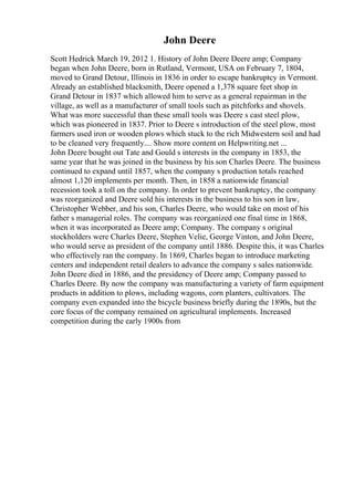 John Deere
Scott Hedrick March 19, 2012 1. History of John Deere Deere amp; Company
began when John Deere, born in Rutland, Vermont, USA on February 7, 1804,
moved to Grand Detour, Illinois in 1836 in order to escape bankruptcy in Vermont.
Already an established blacksmith, Deere opened a 1,378 square feet shop in
Grand Detour in 1837 which allowed him to serve as a general repairman in the
village, as well as a manufacturer of small tools such as pitchforks and shovels.
What was more successful than these small tools was Deere s cast steel plow,
which was pioneered in 1837. Prior to Deere s introduction of the steel plow, most
farmers used iron or wooden plows which stuck to the rich Midwestern soil and had
to be cleaned very frequently.... Show more content on Helpwriting.net ...
John Deere bought out Tate and Gould s interests in the company in 1853, the
same year that he was joined in the business by his son Charles Deere. The business
continued to expand until 1857, when the company s production totals reached
almost 1,120 implements per month. Then, in 1858 a nationwide financial
recession took a toll on the company. In order to prevent bankruptcy, the company
was reorganized and Deere sold his interests in the business to his son in law,
Christopher Webber, and his son, Charles Deere, who would take on most of his
father s managerial roles. The company was reorganized one final time in 1868,
when it was incorporated as Deere amp; Company. The company s original
stockholders were Charles Deere, Stephen Velie, George Vinton, and John Deere,
who would serve as president of the company until 1886. Despite this, it was Charles
who effectively ran the company. In 1869, Charles began to introduce marketing
centers and independent retail dealers to advance the company s sales nationwide.
John Deere died in 1886, and the presidency of Deere amp; Company passed to
Charles Deere. By now the company was manufacturing a variety of farm equipment
products in addition to plows, including wagons, corn planters, cultivators. The
company even expanded into the bicycle business briefly during the 1890s, but the
core focus of the company remained on agricultural implements. Increased
competition during the early 1900s from
 
