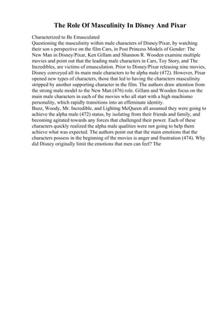 The Role Of Masculinity In Disney And Pixar
Characterized to Be Emasculated
Questioning the masculinity within male characters of Disney/Pixar, by watching
their son s perspective on the film Cars, in Post Princess Models of Gender: The
New Man in Disney/Pixar, Ken Gillam and Shannon R. Wooden examine multiple
movies and point out that the leading male characters in Cars, Toy Story, and The
Incredibles, are victims of emasculation. Prior to Disney/Pixar releasing nine movies,
Disney conveyed all its main male characters to be alpha male (472). However, Pixar
opened new types of characters, those that led to having the characters masculinity
stripped by another supporting character in the film. The authors draw attention from
the strong male model to the New Man (476) role. Gillam and Wooden focus on the
main male characters in each of the movies who all start with a high machismo
personality, which rapidly transitions into an effeminate identity.
Buzz, Woody, Mr. Incredible, and Lighting McQueen all assumed they were going to
achieve the alpha male (472) status, by isolating from their friends and family, and
becoming agitated towards any forces that challenged their power. Each of these
characters quickly realized the alpha male qualities were not going to help them
achieve what was expected. The authors point out that the main emotions that the
characters possess in the beginning of the movies is anger and frustration (474). Why
did Disney originally limit the emotions that men can feel? The
 