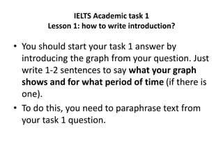 IELTS Academic task 1
Lesson 1: how to write introduction?
• You should start your task 1 answer by
introducing the graph from your question. Just
write 1-2 sentences to say what your graph
shows and for what period of time (if there is
one).
• To do this, you need to paraphrase text from
your task 1 question.
 