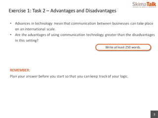3
Exercise	1:	Task	2	– Advantages	and	Disadvantages
• Advances	in	technology	 mean	that	communication	between	businesses	can	take	place	
on	an	international	scale.
• Are	the	advantages	of	using	communication	technology	greater	than	the	disadvantages	
in	this	setting?
REMEMBER:
Plan	your	answer	before	you	start	so	that	you	can	keep	track	of	your	logic.
Write	at	least	250	words.
 