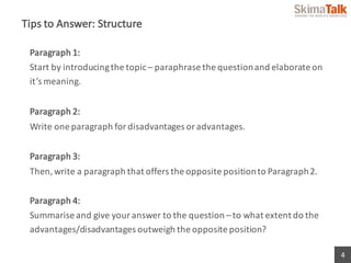 4
Tips	to	Answer:	Structure
Paragraph	1:	
Start	by	introducing	the	topic	– paraphrase	the	question	and	elaborate	on	
it’s	meaning.
Paragraph	2:	
Write	one	paragraph	for	disadvantages	or	advantages.
Paragraph	3:	
Then,	write	a	paragraph	that	offers	the	opposite	position	to	Paragraph	2.
Paragraph	4:	
Summarise and	give	your	answer	to	the	question	– to	what	extent	do	the	
advantages/disadvantages	outweigh	the	opposite	position?
 