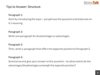 4
Tips	to	Answer:	Structure
Paragraph	1:	
Start	by	introducing	the	topic	– paraphrase	the	question	and	elaborate	on	
it’s	...