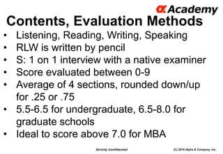 (C) 2016 Alpha & Company, Inc.Strictly Confidential
Contents, Evaluation Methods
10
• Listening, Reading, Writing, Speaking
• RLW is written by pencil
• S: 1 on 1 interview with a native examiner
• Score evaluated between 0-9
• Average of 4 sections, rounded down/up
for .25 or .75
• 5.5-6.5 for undergraduate, 6.5-8.0 for
graduate schools
• Ideal to score above 7.0 for MBA
 