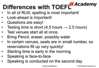 (C) 2016 Alpha & Company, Inc.Strictly Confidential
Differences with TOEFL
11
• In all of RLW, spelling is most important!
• Look-ahead is important!
• Questions are easy!
• Testing time is short (4.5 hours → 2.5 hours)
• Test venues start all at once.
• Bring Pencil, eraser, possibly water
• In certain venues, seats are in small number, so
reservations fill up very quickly!
• Starting time is early in the morning
• Speaking is face-to-face
• Speaking is conducted on the second day
 