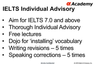 (C) 2016 Alpha & Company, Inc.Strictly Confidential
IELTS Individual Advisory
16
• Aim for IELTS 7.0 and above
• Thorough Individual Advisory
• Free lectures
• Dojo for ‘installing’ vocabulary
• Writing revisions – 5 times
• Speaking corrections – 5 times
 