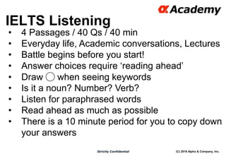 (C) 2016 Alpha & Company, Inc.Strictly Confidential
IELTS Listening
20
• 4 Passages / 40 Qs / 40 min
• Everyday life, Academic conversations, Lectures
• Battle begins before you start!
• Answer choices require ‘reading ahead’
• Draw ◯ when seeing keywords
• Is it a noun? Number? Verb?
• Listen for paraphrased words
• Read ahead as much as possible
• There is a 10 minute period for you to copy down
your answers
 
