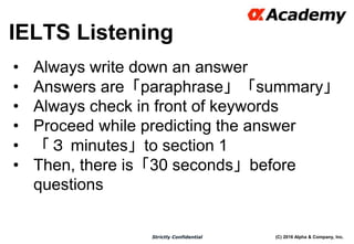(C) 2016 Alpha & Company, Inc.Strictly Confidential
IELTS Listening
23
• Always write down an answer
• Answers are「paraphrase」「summary」
• Always check in front of keywords
• Proceed while predicting the answer
• 「３ minutes」to section 1
• Then, there is「30 seconds」before
questions
 