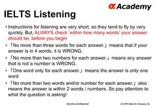 (C) 2016 Alpha & Company, Inc.Strictly Confidential
IELTS Listening
24
• Instructions for listening are very short, so they tend to fly by very
quickly. But, ALWAYS check ‘within how many words’ your answer
should be, before you begin
• 「No more than three words for each answer.」means that if your
answer is in 4 words, it is WRONG.
• 「No more than two numbers for each answer.」means any answer
that is not a number is WRONG.
• 「One word only for each answer.」means the answer is only one
word
• 「No more than two words and/or number for each answer.」also
means the answer is within 2 words / numbers. So pay attention to
what the question is asking!
 