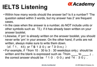 (C) 2016 Alpha & Company, Inc.Strictly Confidential
IELTS Listening
25
• Within how many words should the answer be? Is it a number? ‘The
question asked within 3 words, but my answer has 2’ are frequent
cases.
• In the case when the answer is a number, do NOT include units or
other symbols such as 「£」if it has already been written on your
answer booklet.
• Likewise, if ‘pm’ is already written on the answer booklet, you should
never write ‘pm’ in your answer. On the other hand, if units are not
written, always make sure to write them down.
（cf.「１，４ℓ」or「＄１２０」or「３０ｍ」）
• For example, if「from 10：30 to 3：30 weekdays only」should be
written and the blank is expressed such as「from ____ to ____ 」,
the correct answer should be 「１０：００」and「4：３０」.
 