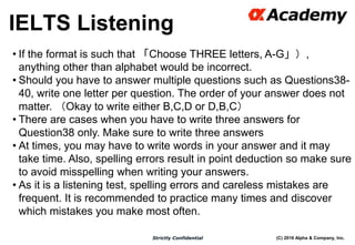 (C) 2016 Alpha & Company, Inc.Strictly Confidential
IELTS Listening
26
• If the format is such that 「Choose THREE letters, A-G」）,
anything other than alphabet would be incorrect.
• Should you have to answer multiple questions such as Questions38-
40, write one letter per question. The order of your answer does not
matter. （Okay to write either B,C,D or D,B,C）
• There are cases when you have to write three answers for
Question38 only. Make sure to write three answers
• At times, you may have to write words in your answer and it may
take time. Also, spelling errors result in point deduction so make sure
to avoid misspelling when writing your answers.
• As it is a listening test, spelling errors and careless mistakes are
frequent. It is recommended to practice many times and discover
which mistakes you make most often.
 