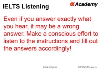 (C) 2016 Alpha & Company, Inc.Strictly Confidential
IELTS Listening
27
Even if you answer exactly what
you hear, it may be a wrong
answer. Make a conscious effort to
listen to the instructions and fill out
the answers accordingly!
 