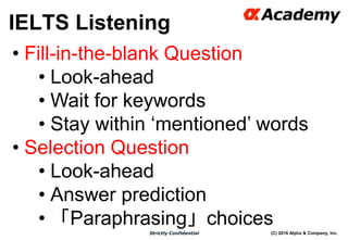 (C) 2016 Alpha & Company, Inc.Strictly Confidential
IELTS Listening
28
• Fill-in-the-blank Question
• Look-ahead
• Wait for keywords
• Stay within ‘mentioned’ words
• Selection Question
• Look-ahead
• Answer prediction
• 「Paraphrasing」choices
 