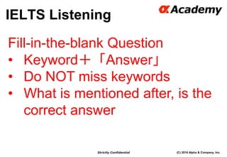 (C) 2016 Alpha & Company, Inc.Strictly Confidential
IELTS Listening
29
Fill-in-the-blank Question
• Keyword＋「Answer」
• Do NOT miss keywords
• What is mentioned after, is the
correct answer
 