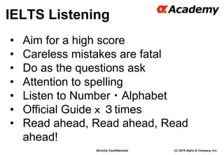 (C) 2016 Alpha & Company, Inc.Strictly Confidential
30
• Aim for a high score
• Careless mistakes are fatal
• Do as the questions ask
• Attention to spelling
• Listen to Number・Alphabet
• Official Guideｘ３times
• Read ahead, Read ahead, Read
ahead!
IELTS Listening
 