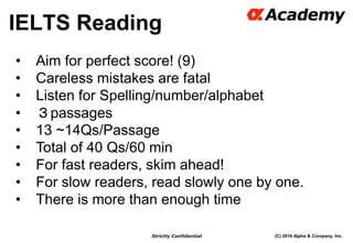 (C) 2016 Alpha & Company, Inc.Strictly Confidential
33
• Aim for perfect score! (9)
• Careless mistakes are fatal
• Listen for Spelling/number/alphabet
• ３passages
• 13 ~14Qs/Passage
• Total of 40 Qs/60 min
• For fast readers, skim ahead!
• For slow readers, read slowly one by one.
• There is more than enough time
IELTS Reading
 