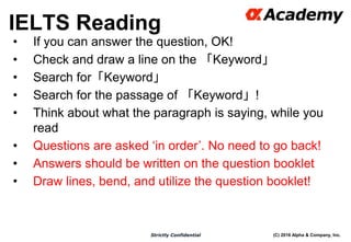 (C) 2016 Alpha & Company, Inc.Strictly Confidential
34
• If you can answer the question, OK!
• Check and draw a line on the 「Keyword」
• Search for「Keyword」
• Search for the passage of 「Keyword」!
• Think about what the paragraph is saying, while you
read
• Questions are asked ‘in order’. No need to go back!
• Answers should be written on the question booklet
• Draw lines, bend, and utilize the question booklet!
IELTS Reading
 
