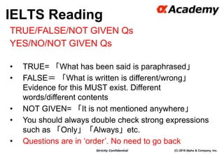 (C) 2016 Alpha & Company, Inc.Strictly Confidential
37
TRUE/FALSE/NOT GIVEN Qs
YES/NO/NOT GIVEN Qs
• TRUE= 「What has been said is paraphrased」
• FALSE＝ 「What is written is different/wrong」
Evidence for this MUST exist. Different
words/different contents
• NOT GIVEN= 「It is not mentioned anywhere」
• You should always double check strong expressions
such as 「Only」「Always」etc.
• Questions are in ‘order’. No need to go back
IELTS Reading
 