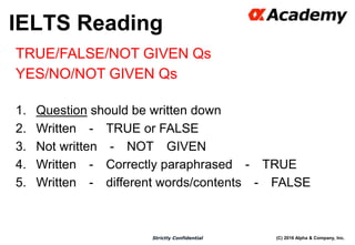 (C) 2016 Alpha & Company, Inc.Strictly Confidential
38
TRUE/FALSE/NOT GIVEN Qs
YES/NO/NOT GIVEN Qs
1. Question should be written down
2. Written - TRUE or FALSE
3. Not written - NOT GIVEN
4. Written - Correctly paraphrased - TRUE
5. Written - different words/contents - FALSE
IELTS Reading
 