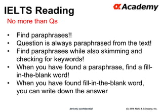(C) 2016 Alpha & Company, Inc.Strictly Confidential
39
No more than Qs
• Find paraphrases!!
• Question is always paraphrased from the text!
• Find paraphrases while also skimming and
checking for keywords!
• When you have found a paraphrase, find a fill-
in-the-blank word!
• When you have found fill-in-the-blank word,
you can write down the answer
IELTS Reading
 