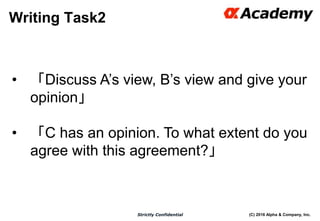 (C) 2016 Alpha & Company, Inc.Strictly Confidential
Writing Task2
46
• 「Discuss A’s view, B’s view and give your
opinion」
• 「C has an opinion. To what extent do you
agree with this agreement?」
 