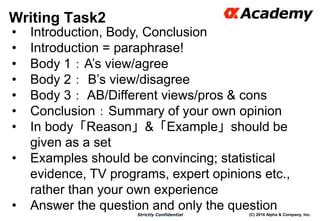 (C) 2016 Alpha & Company, Inc.Strictly Confidential
Writing Task2
47
• Introduction, Body, Conclusion
• Introduction = paraphrase!
• Body 1：A’s view/agree
• Body 2： B’s view/disagree
• Body 3： AB/Different views/pros & cons
• Conclusion：Summary of your own opinion
• In body「Reason」&「Example」should be
given as a set
• Examples should be convincing; statistical
evidence, TV programs, expert opinions etc.,
rather than your own experience
• Answer the question and only the question
 